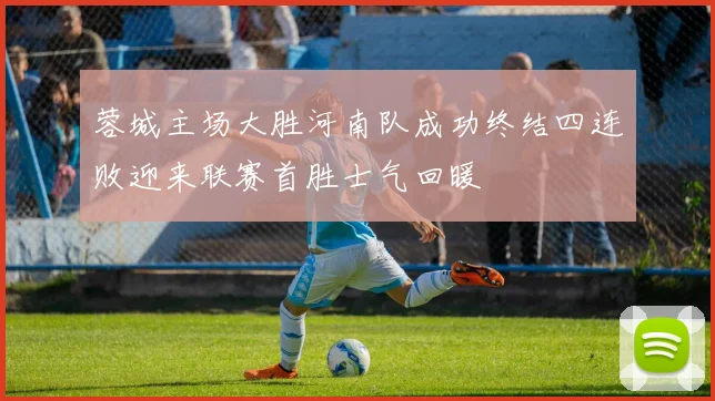 蓉城主场大胜河南队成功终结四连败迎来联赛首胜士气回暖