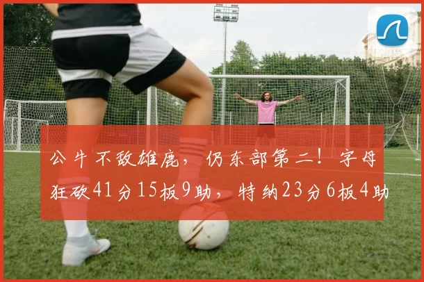 公牛不敌雄鹿，仍东部第二！字母狂砍41分15板9助，特纳23分6板4助