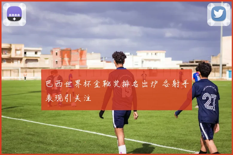 巴西世界杯金靴奖排名出炉 各射手表现引关注