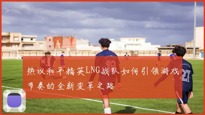 热议和平精英LNG战队如何引领游戏节奏的全新变革之路