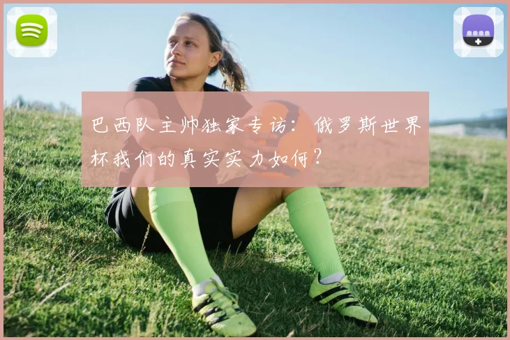 巴西队主帅独家专访：俄罗斯世界杯我们的真实实力如何？